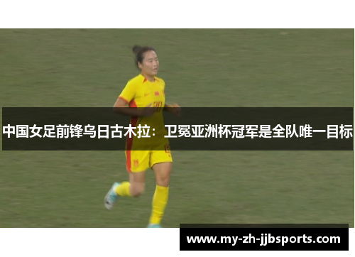 中国女足前锋乌日古木拉：卫冕亚洲杯冠军是全队唯一目标