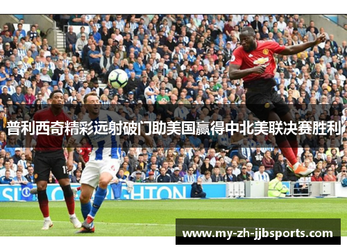 普利西奇精彩远射破门助美国赢得中北美联决赛胜利