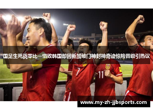 国足生死战零比一惜败韩国却因新加坡门神封神奇迹惊险晋级引热议 国足生死战零比一惜败韩国却因新加坡门神封神奇迹惊险晋级引热议